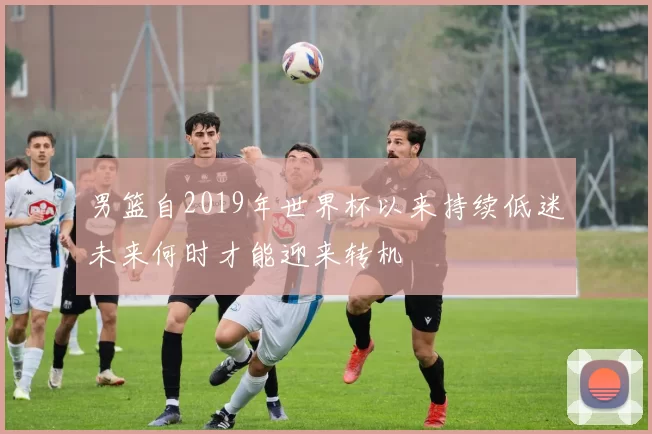 男篮自2019年世界杯以来持续低迷未来何时才能迎来转机