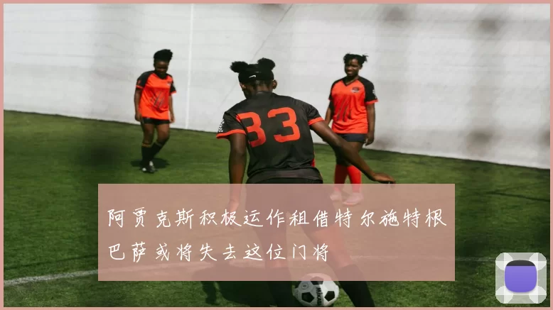 阿贾克斯积极运作租借特尔施特根巴萨或将失去这位门将