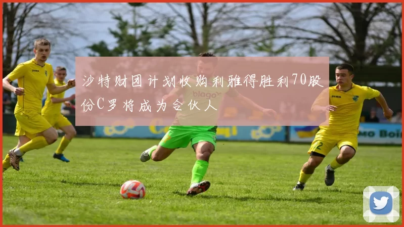 沙特财团计划收购利雅得胜利70股份C罗将成为合伙人