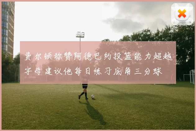 费尔顿称赞阿德巴约投篮能力超越字母建议他每日练习底角三分球