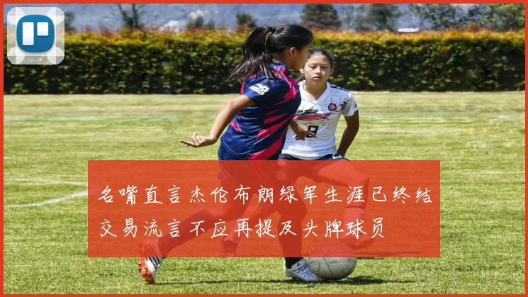 名嘴直言杰伦布朗绿军生涯已终结交易流言不应再提及头牌球员