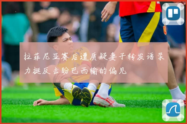 拉菲尼亚赛后遭质疑妻子转发语录力挺反击盼巴西输的偏见