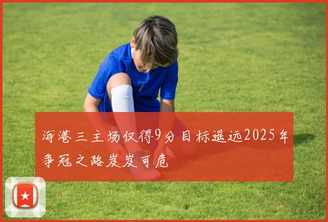 海港三主场仅得9分目标遥远2025年争冠之路岌岌可危