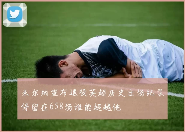 米尔纳宣布退役英超历史出场纪录停留在658场谁能超越他