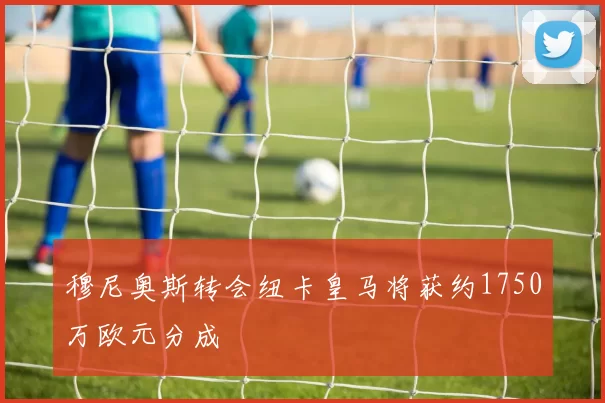 穆尼奥斯转会纽卡皇马将获约1750万欧元分成