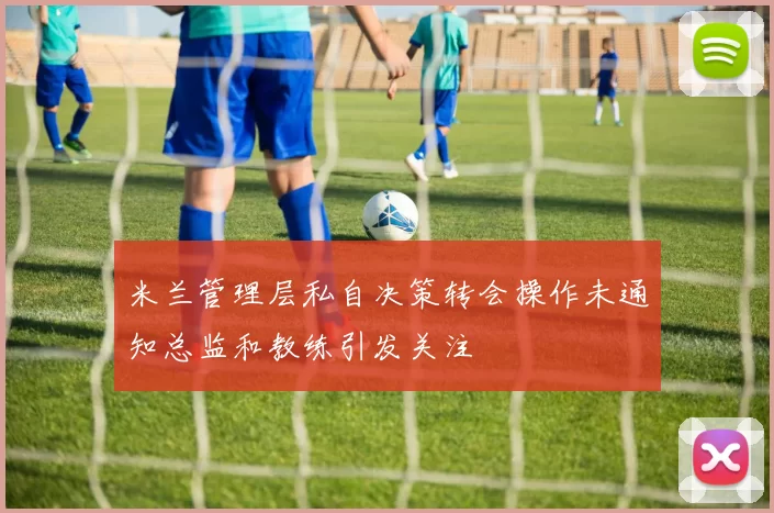 米兰管理层私自决策转会操作未通知总监和教练引发关注