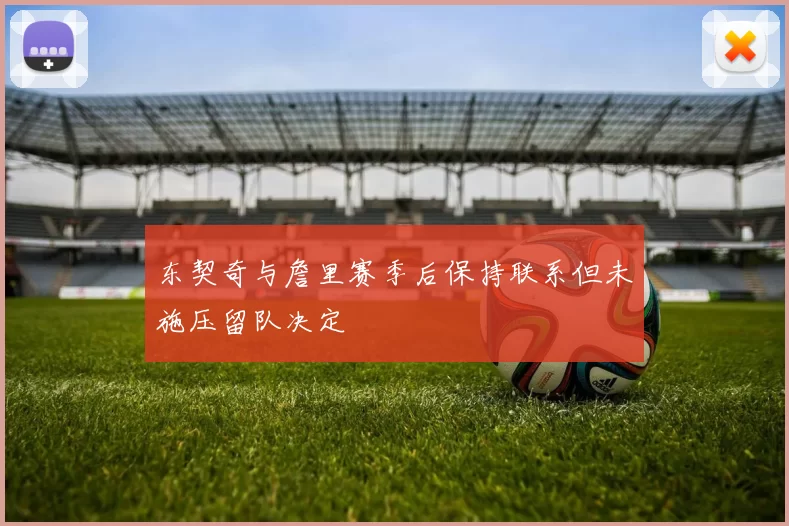 东契奇与詹里赛季后保持联系但未施压留队决定
