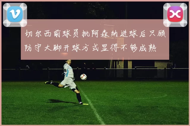 切尔西前球员批阿森纳进球后只顾防守大脚开球方式显得不够成熟