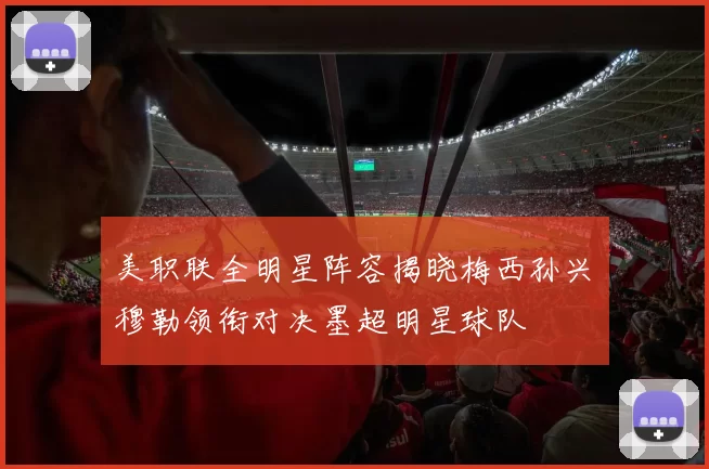 美职联全明星阵容揭晓梅西孙兴慜穆勒领衔对决墨超明星球队