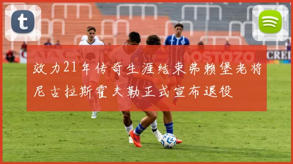 效力21年传奇生涯结束弗赖堡老将尼古拉斯霍夫勒正式宣布退役