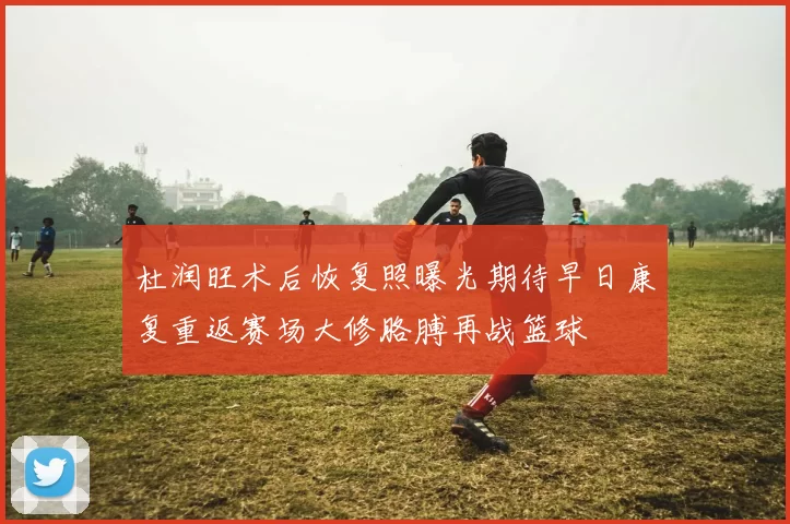 杜润旺术后恢复照曝光期待早日康复重返赛场大修胳膊再战篮球