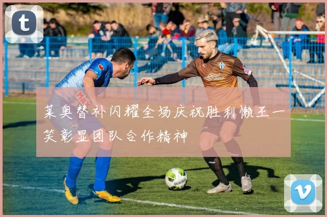 莱奥替补闪耀全场庆祝胜利懒王一笑彰显团队合作精神