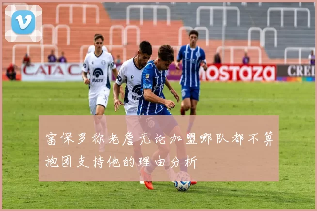 富保罗称老詹无论加盟哪队都不算抱团支持他的理由分析