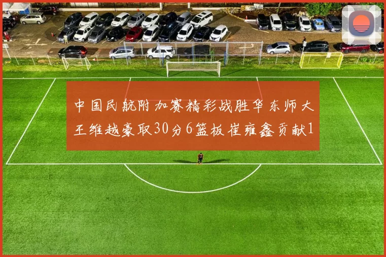 中国民航附加赛精彩战胜华东师大王维越豪取30分6篮板崔雍鑫贡献12分13篮板15助攻