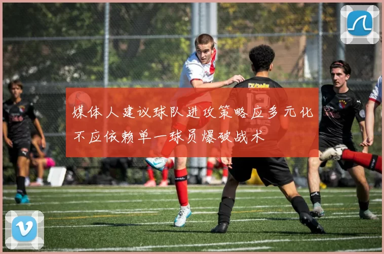 媒体人建议球队进攻策略应多元化不应依赖单一球员爆破战术