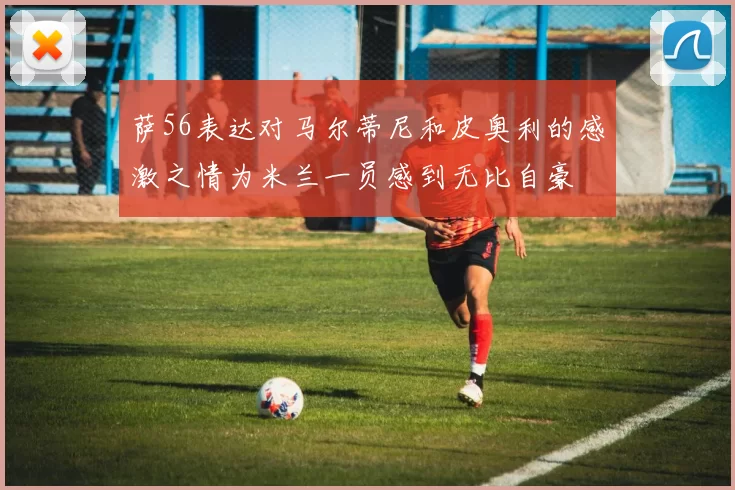 萨56表达对马尔蒂尼和皮奥利的感激之情为米兰一员感到无比自豪