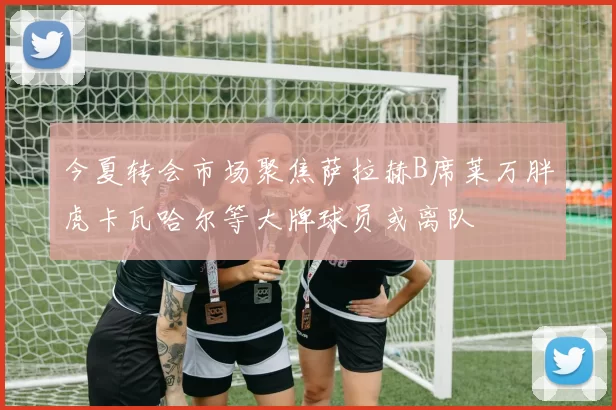 今夏转会市场聚焦萨拉赫B席莱万胖虎卡瓦哈尔等大牌球员或离队