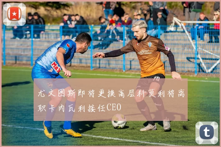 尤文图斯即将更换高层科莫利将离职卡内瓦利接任CEO