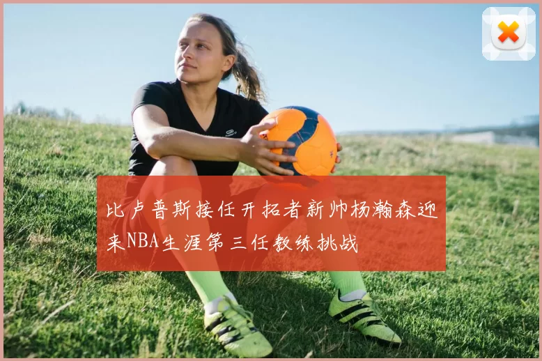 比卢普斯接任开拓者新帅杨瀚森迎来NBA生涯第三任教练挑战