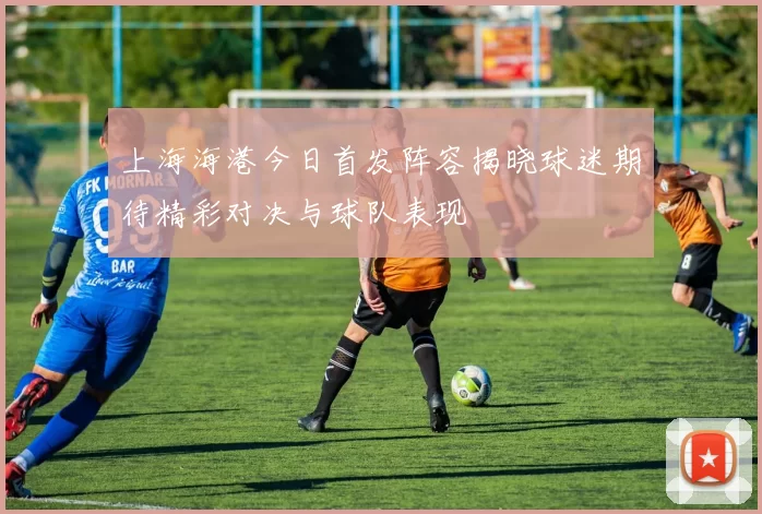 上海海港今日首发阵容揭晓球迷期待精彩对决与球队表现