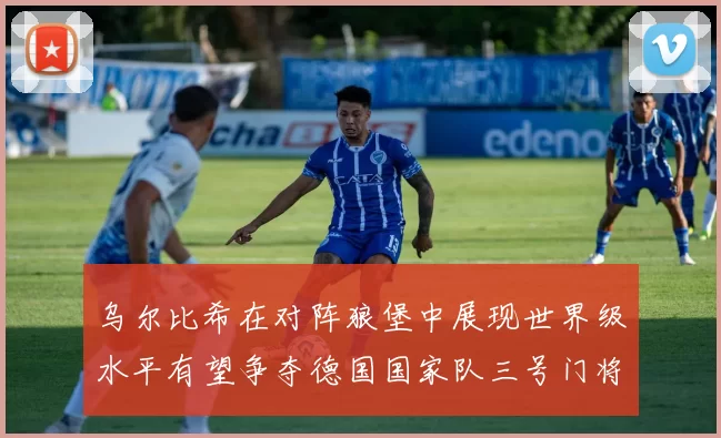 乌尔比希在对阵狼堡中展现世界级水平有望争夺德国国家队三号门将位置