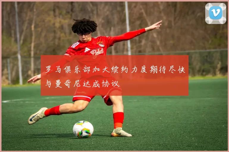 罗马俱乐部加大续约力度期待尽快与曼奇尼达成协议