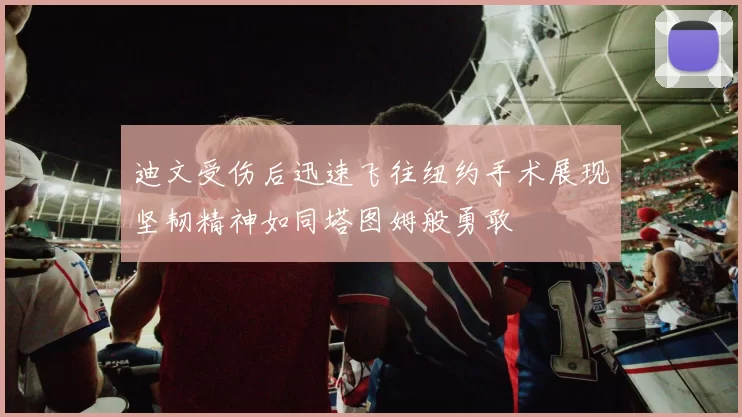 迪文受伤后迅速飞往纽约手术展现坚韧精神如同塔图姆般勇敢